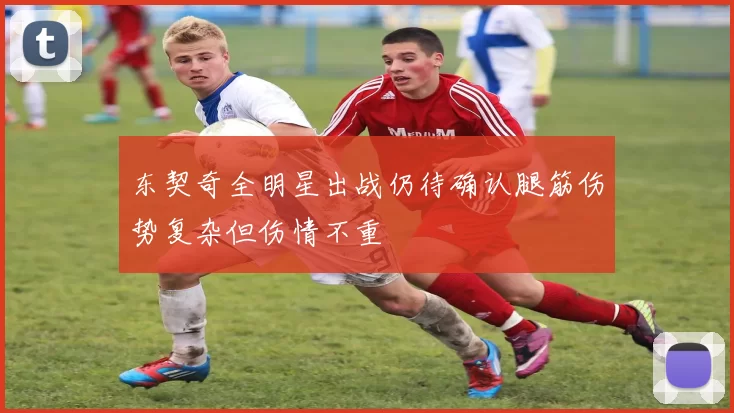 东契奇全明星出战仍待确认腿筋伤势复杂但伤情不重