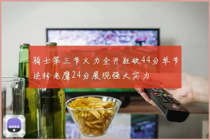 骑士第三节火力全开狂砍44分单节逆转老鹰24分展现强大实力