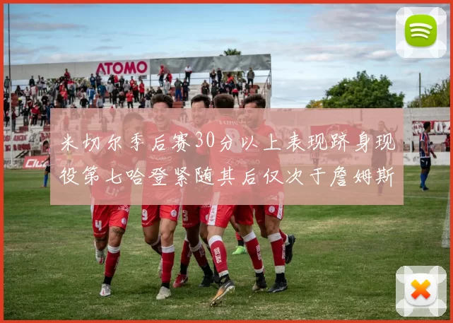 米切尔季后赛30分以上表现跻身现役第七哈登紧随其后仅次于詹姆斯杜兰特库里