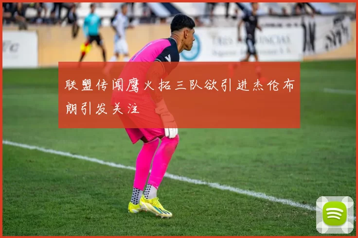 联盟传闻鹰火拓三队欲引进杰伦布朗引发关注