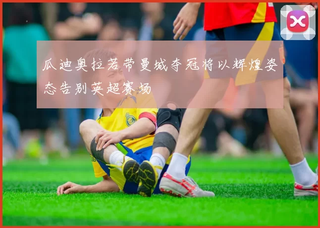 瓜迪奥拉若带曼城夺冠将以辉煌姿态告别英超赛场