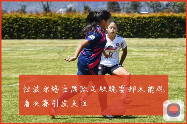拉波尔塔出席欧足联晚宴却未能观看决赛引发关注