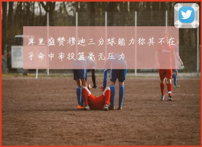 库里盛赞穆迪三分球能力称其不在乎命中率投篮毫无压力