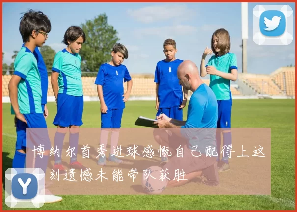 博纳尔首秀进球感慨自己配得上这一刻遗憾未能带队获胜