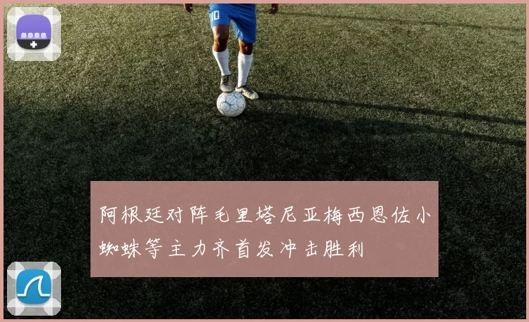 阿根廷对阵毛里塔尼亚梅西恩佐小蜘蛛等主力齐首发冲击胜利