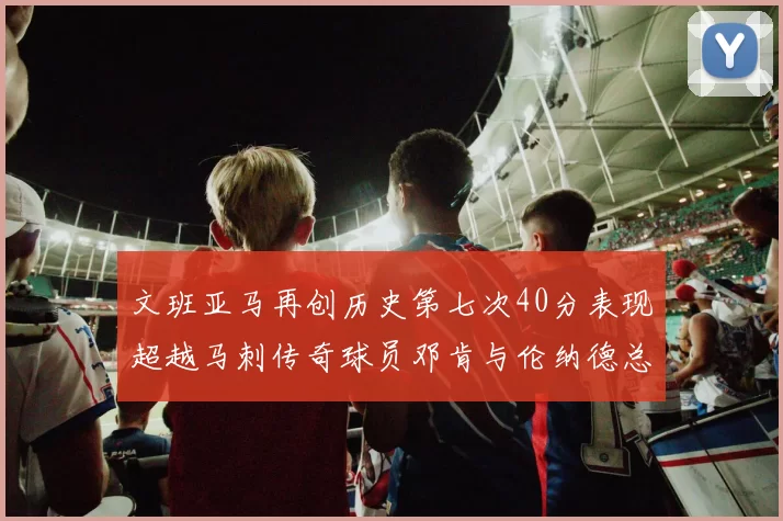 文班亚马再创历史第七次40分表现超越马刺传奇球员邓肯与伦纳德总和