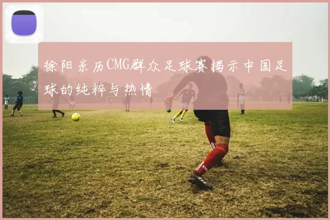徐阳亲历CMG群众足球赛揭示中国足球的纯粹与热情