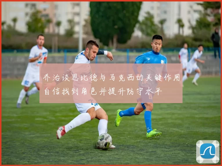 乔治谈恩比德与马克西的关键作用自信找到角色并提升防守水平