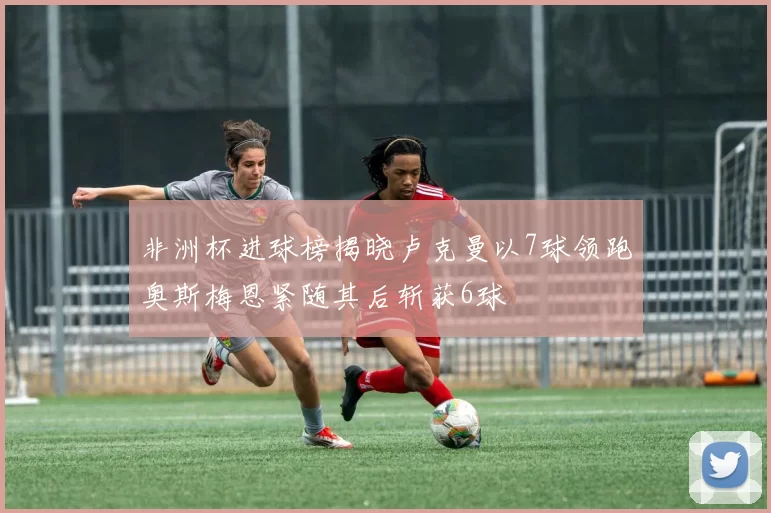 非洲杯进球榜揭晓卢克曼以7球领跑奥斯梅恩紧随其后斩获6球