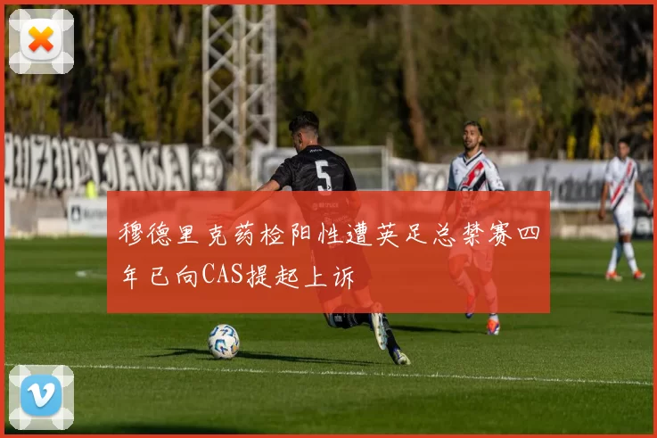 穆德里克药检阳性遭英足总禁赛四年已向CAS提起上诉