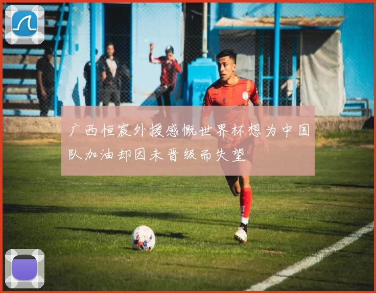 广西恒宸外援感慨世界杯想为中国队加油却因未晋级而失望