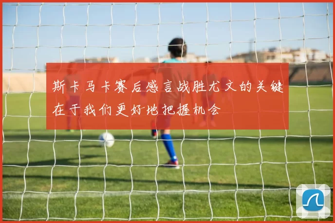 斯卡马卡赛后感言战胜尤文的关键在于我们更好地把握机会