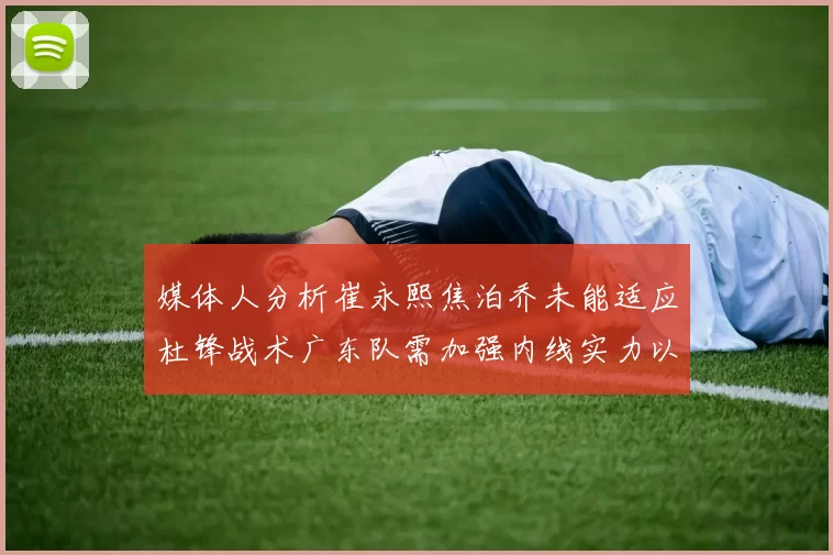 媒体人分析崔永熙焦泊乔未能适应杜锋战术广东队需加强内线实力以提升竞争力