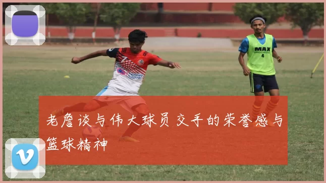 老詹谈与伟大球员交手的荣誉感与篮球精神